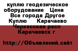 куплю геодезическое оборудование › Цена ­ - - Все города Другое » Куплю   . Карачаево-Черкесская респ.,Карачаевск г.